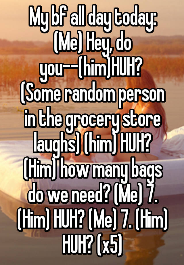 My bf all day today:
(Me) Hey, do you--(him)HUH? 
(Some random person in the grocery store laughs) (him) HUH?
(Him) how many bags do we need? (Me) 7. (Him) HUH? (Me) 7. (Him) HUH? (x5)