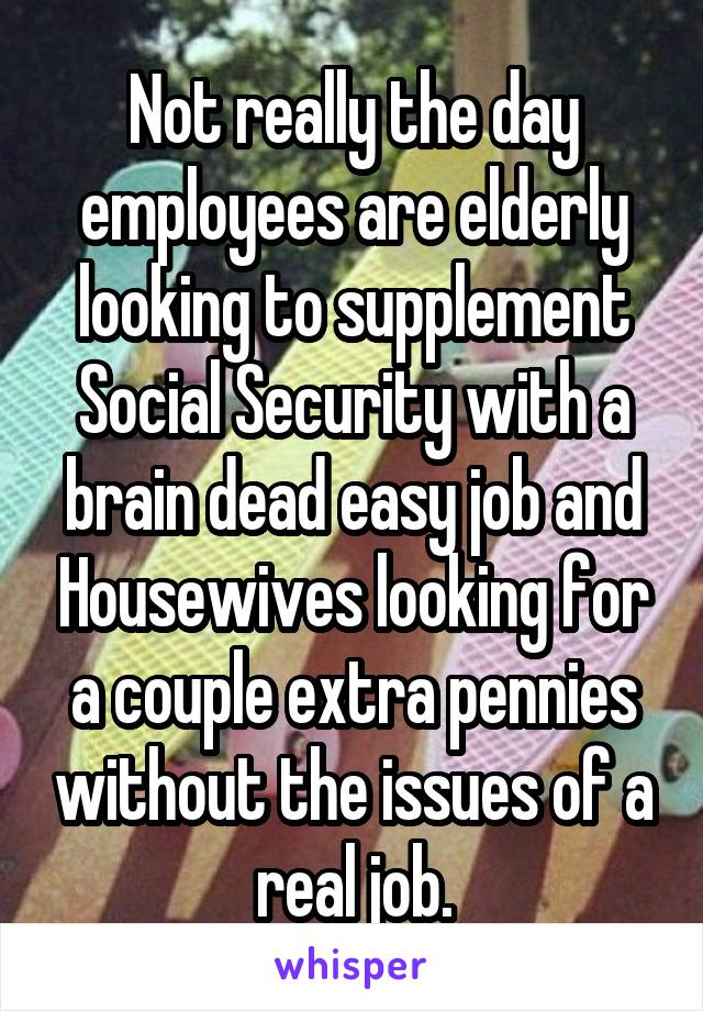 Not really the day employees are elderly looking to supplement Social Security with a brain dead easy job and Housewives looking for a couple extra pennies without the issues of a real job.