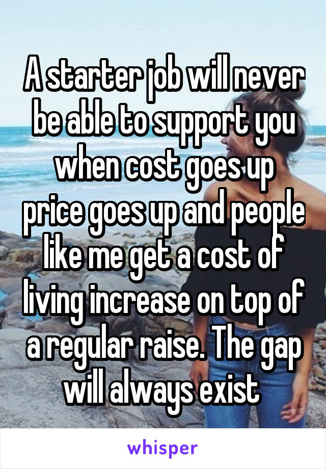 A starter job will never be able to support you when cost goes up price goes up and people like me get a cost of living increase on top of a regular raise. The gap will always exist 