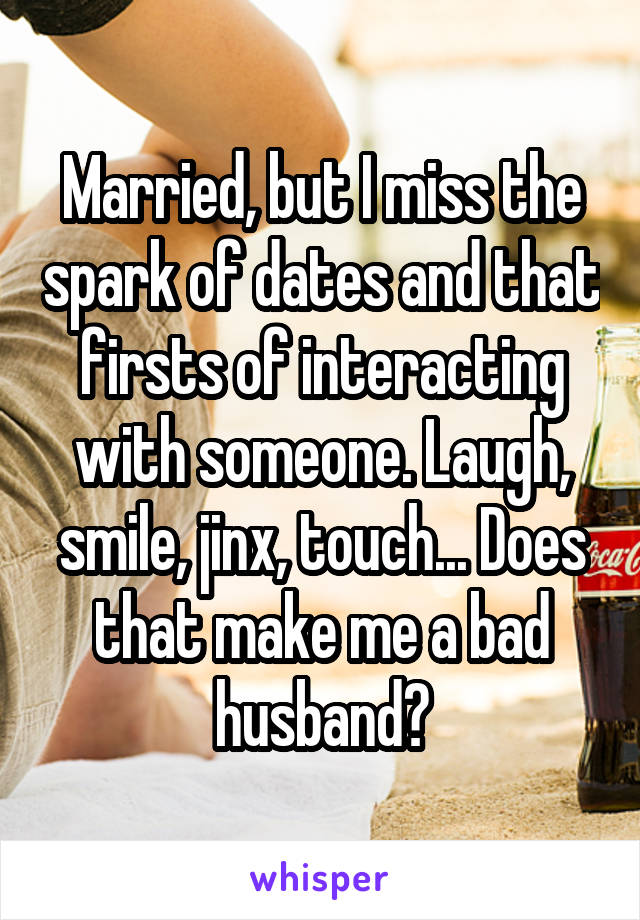 Married, but I miss the spark of dates and that firsts of interacting with someone. Laugh, smile, jinx, touch... Does that make me a bad husband?