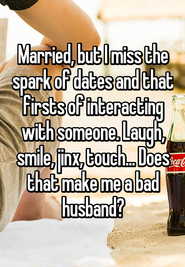 Married, but I miss the spark of dates and that firsts of interacting with someone. Laugh, smile, jinx, touch... Does that make me a bad husband?