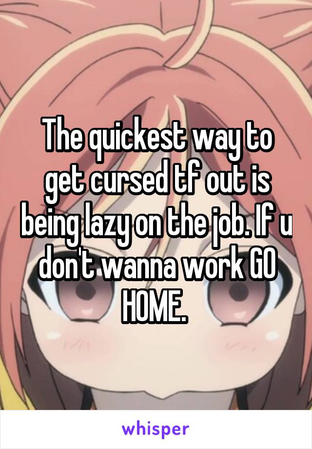 The quickest way to get cursed tf out is being lazy on the job. If u don't wanna work GO HOME. 