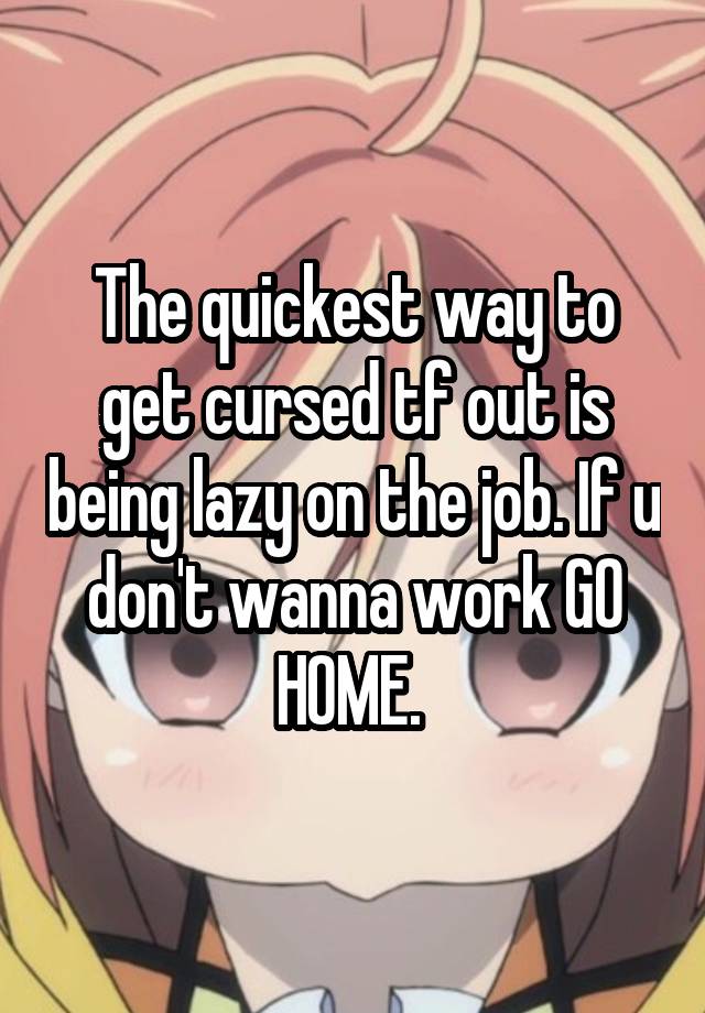 The quickest way to get cursed tf out is being lazy on the job. If u don't wanna work GO HOME. 