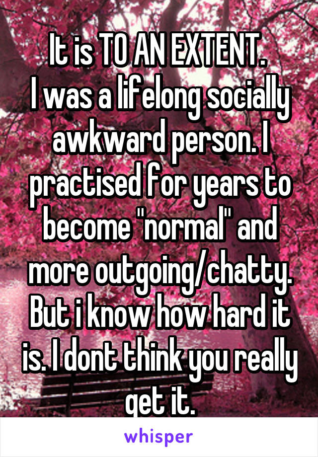 It is TO AN EXTENT. 
I was a lifelong socially awkward person. I practised for years to become "normal" and more outgoing/chatty. But i know how hard it is. I dont think you really get it.