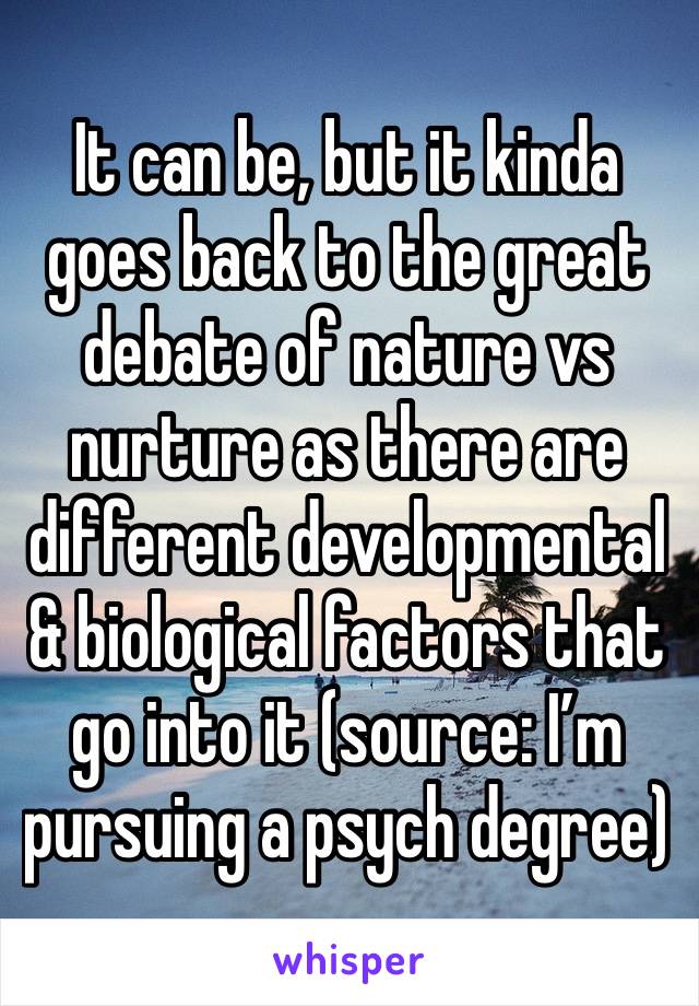 It can be, but it kinda goes back to the great debate of nature vs nurture as there are different developmental & biological factors that go into it (source: I’m pursuing a psych degree)