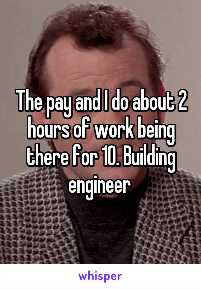 The pay and I do about 2 hours of work being there for 10. Building engineer 