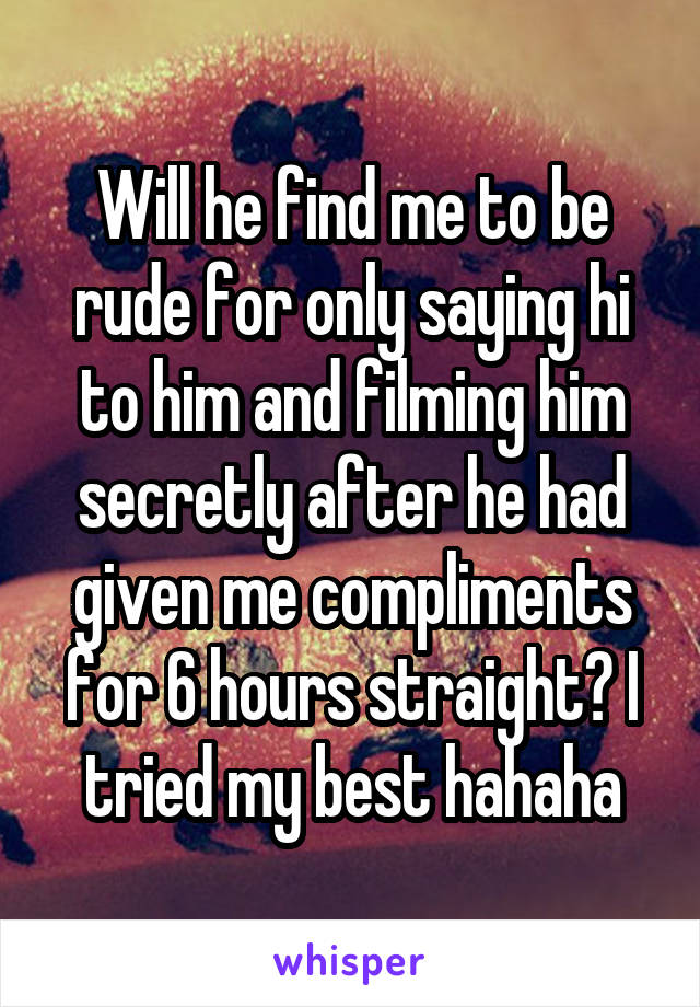 Will he find me to be rude for only saying hi to him and filming him secretly after he had given me compliments for 6 hours straight? I tried my best hahaha