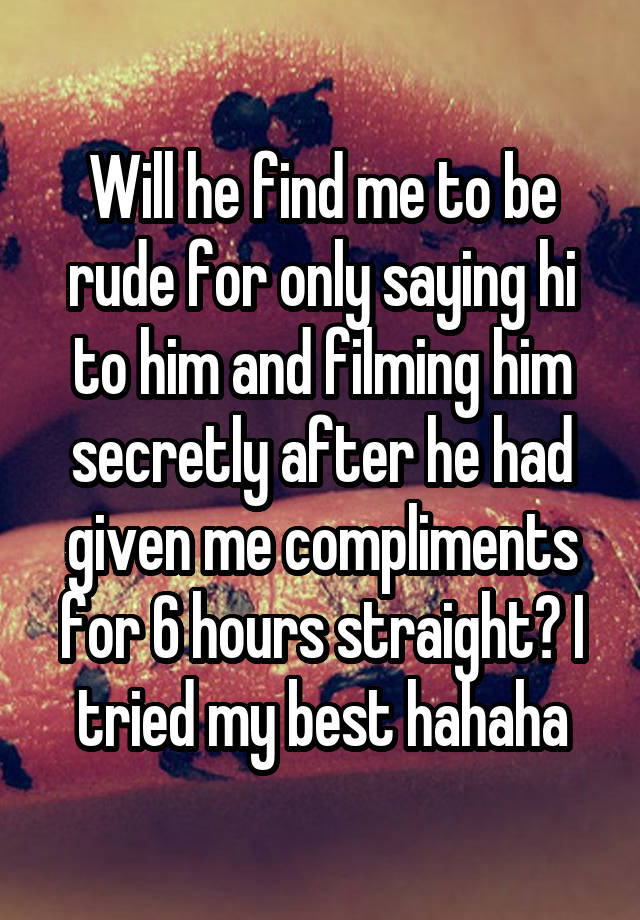 Will he find me to be rude for only saying hi to him and filming him secretly after he had given me compliments for 6 hours straight? I tried my best hahaha