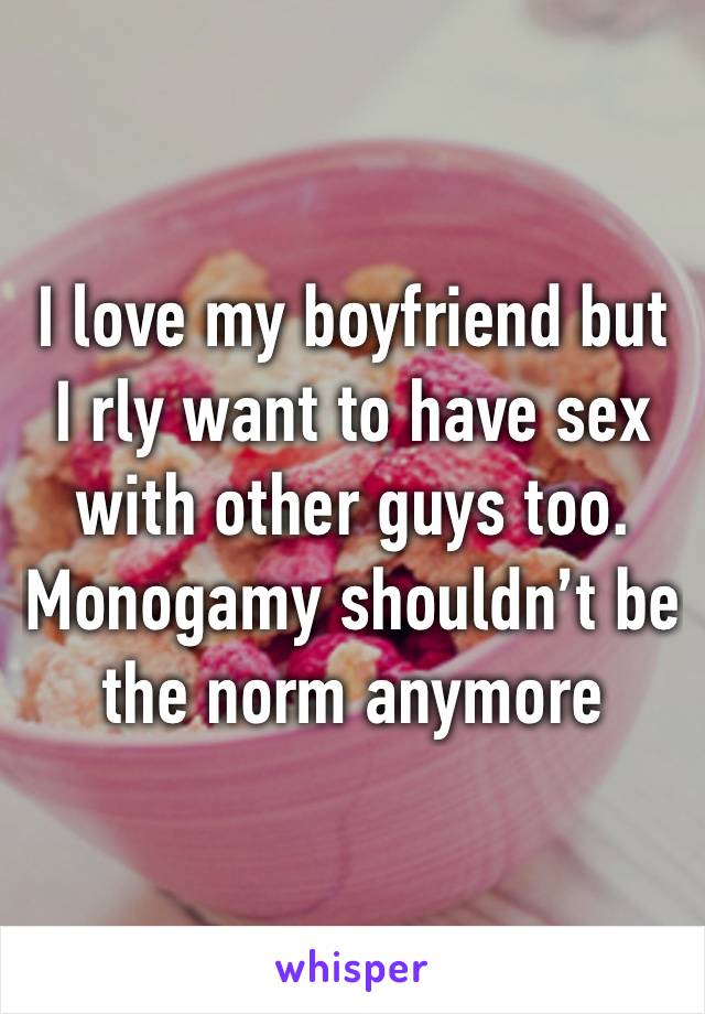 I love my boyfriend but I rly want to have sex with other guys too. Monogamy shouldn’t be the norm anymore