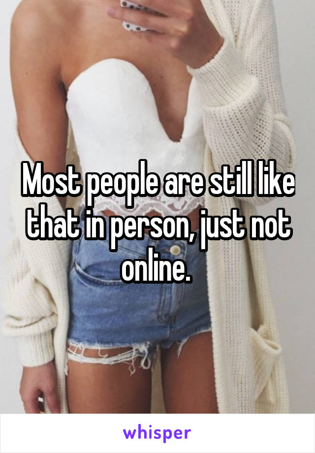 Most people are still like that in person, just not online. 