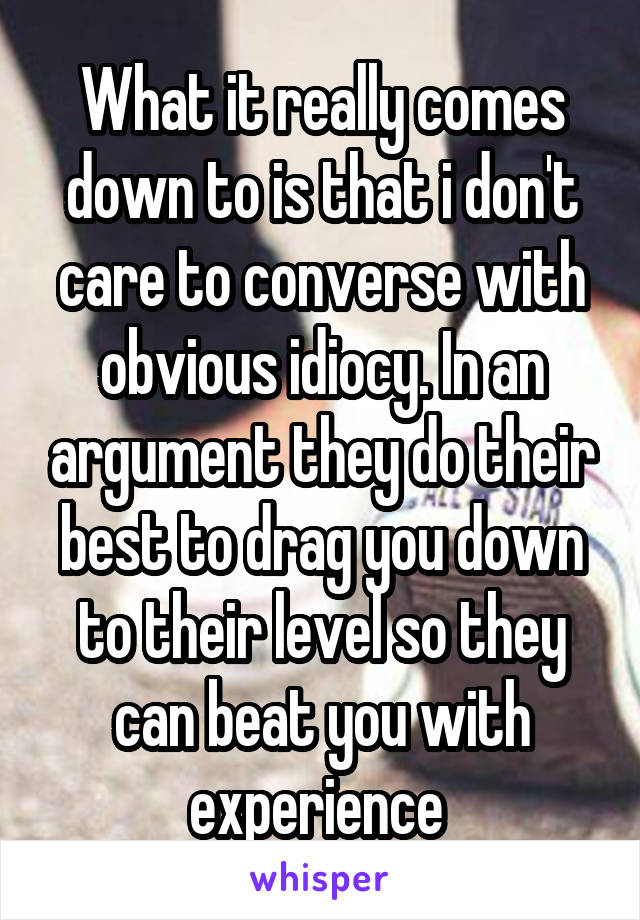 What it really comes down to is that i don't care to converse with obvious idiocy. In an argument they do their best to drag you down to their level so they can beat you with experience 