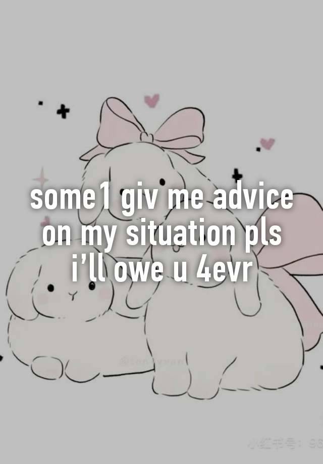 some1 giv me advice on my situation pls i’ll owe u 4evr