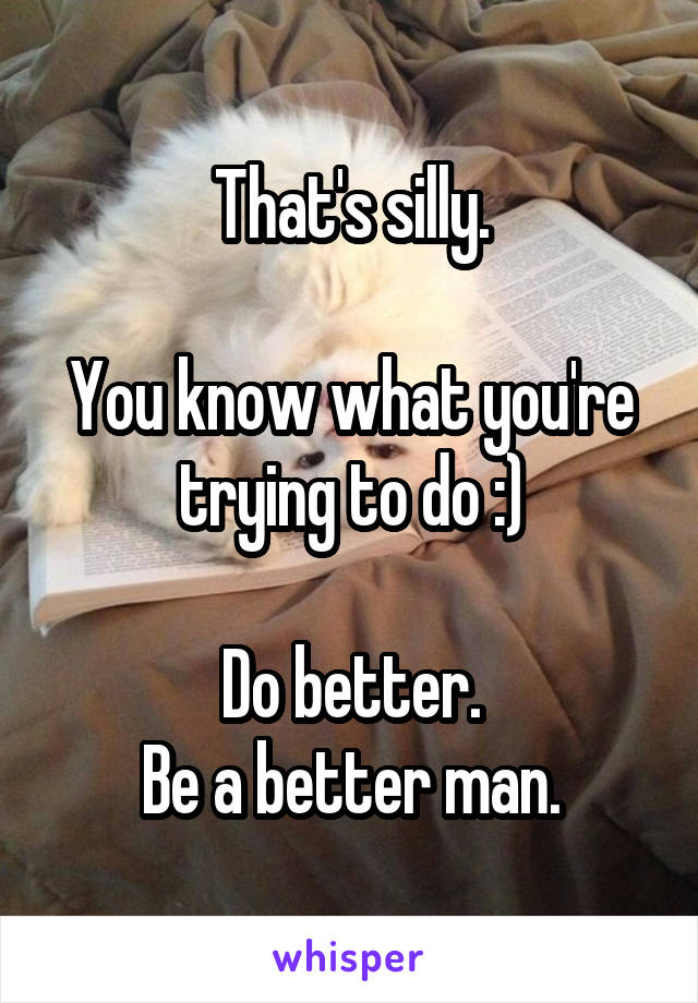 That's silly.

You know what you're trying to do :)

Do better.
Be a better man.