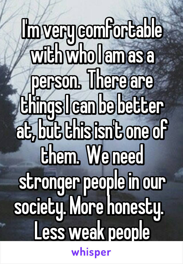 I'm very comfortable with who I am as a person.  There are things I can be better at, but this isn't one of them.  We need stronger people in our society. More honesty.   Less weak people