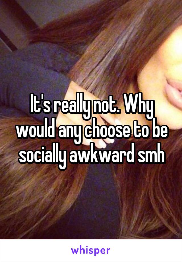 It's really not. Why would any choose to be socially awkward smh