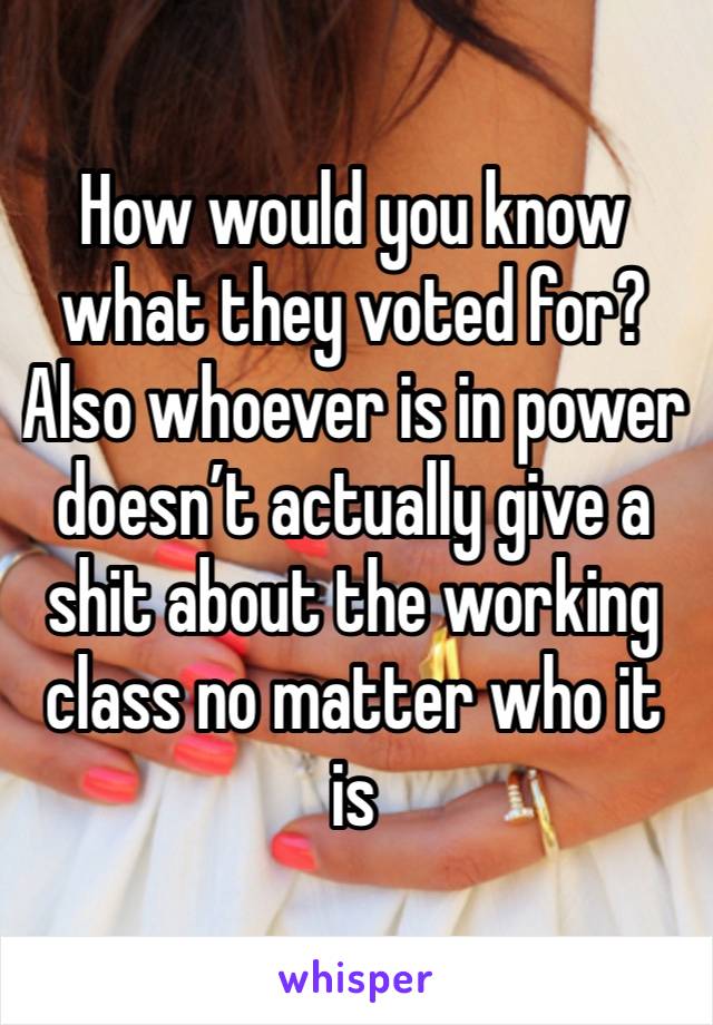 How would you know what they voted for? Also whoever is in power doesn’t actually give a shit about the working class no matter who it is