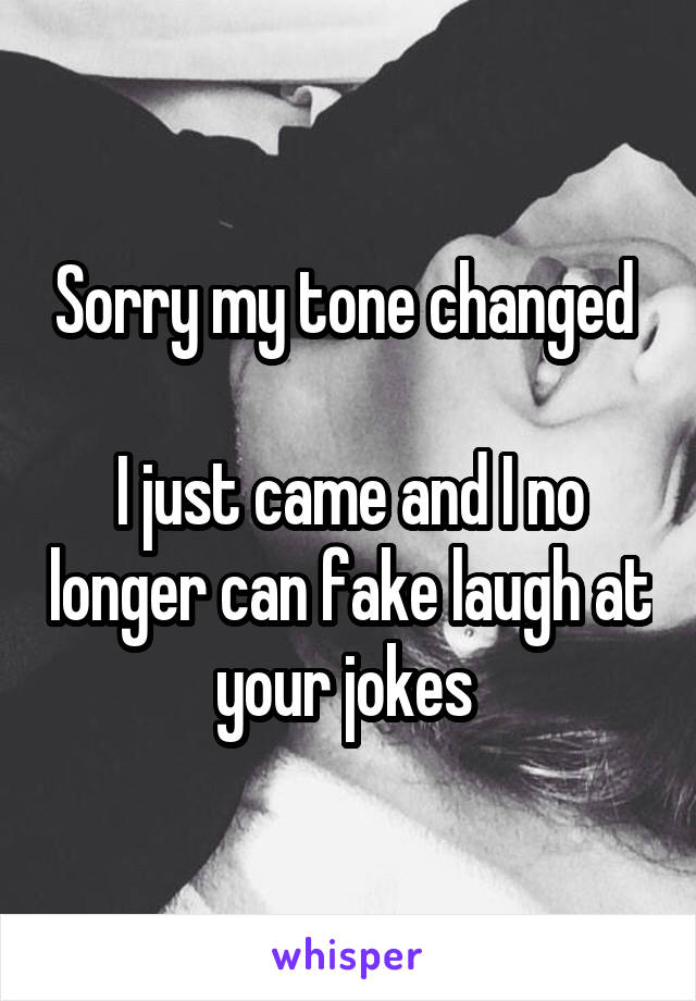 Sorry my tone changed 

I just came and I no longer can fake laugh at your jokes 