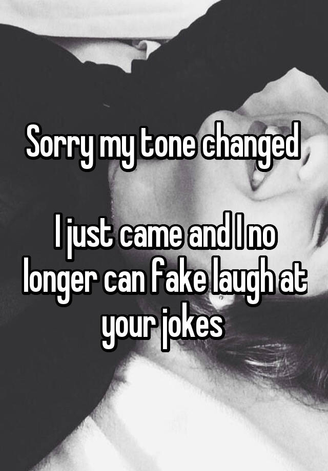 Sorry my tone changed 

I just came and I no longer can fake laugh at your jokes 