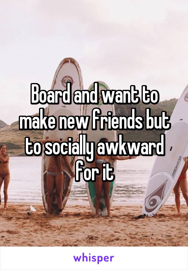 Board and want to make new friends but to socially awkward for it