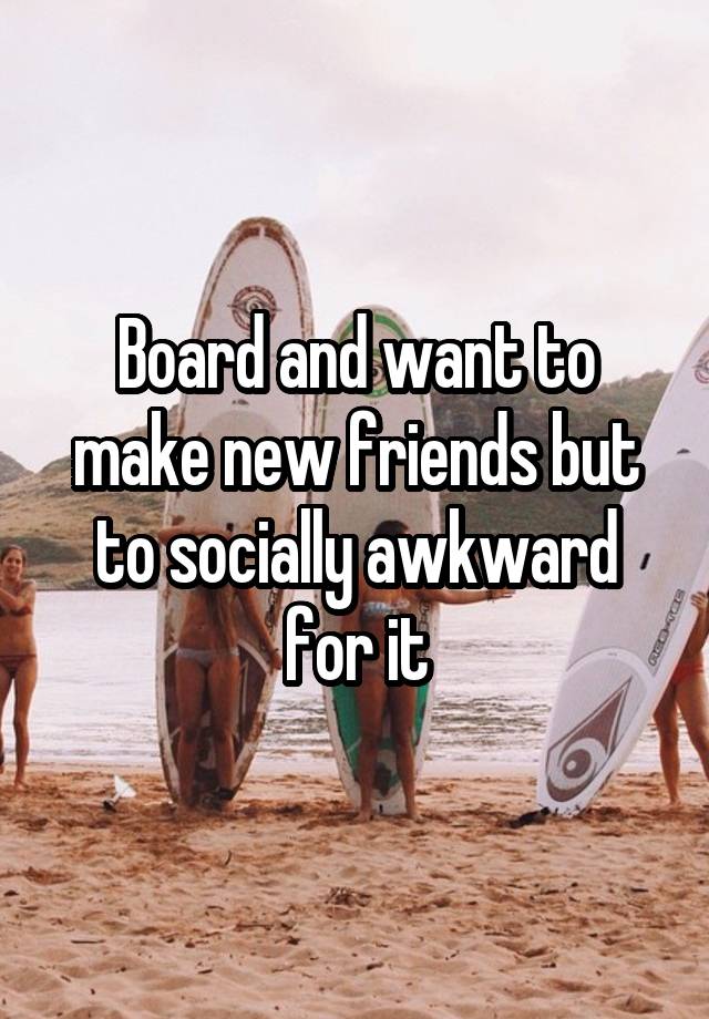 Board and want to make new friends but to socially awkward for it