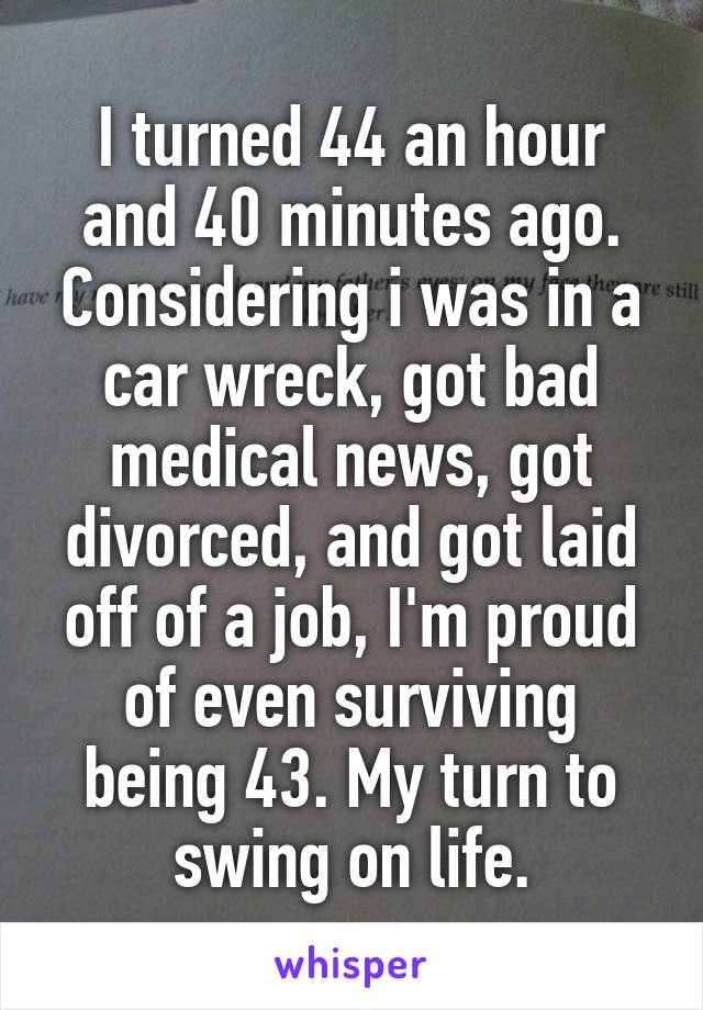 I turned 44 an hour and 40 minutes ago. Considering i was in a car wreck, got bad medical news, got divorced, and got laid off of a job, I'm proud of even surviving being 43. My turn to swing on life.