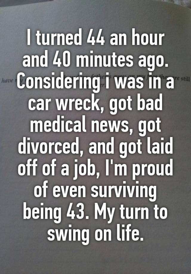 I turned 44 an hour and 40 minutes ago. Considering i was in a car wreck, got bad medical news, got divorced, and got laid off of a job, I'm proud of even surviving being 43. My turn to swing on life.