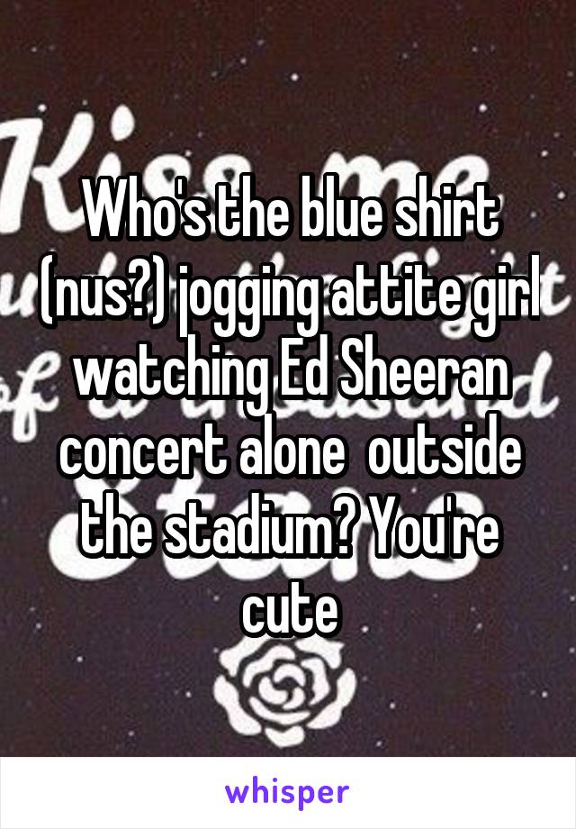 Who's the blue shirt (nus?) jogging attite girl watching Ed Sheeran concert alone  outside the stadium? You're cute