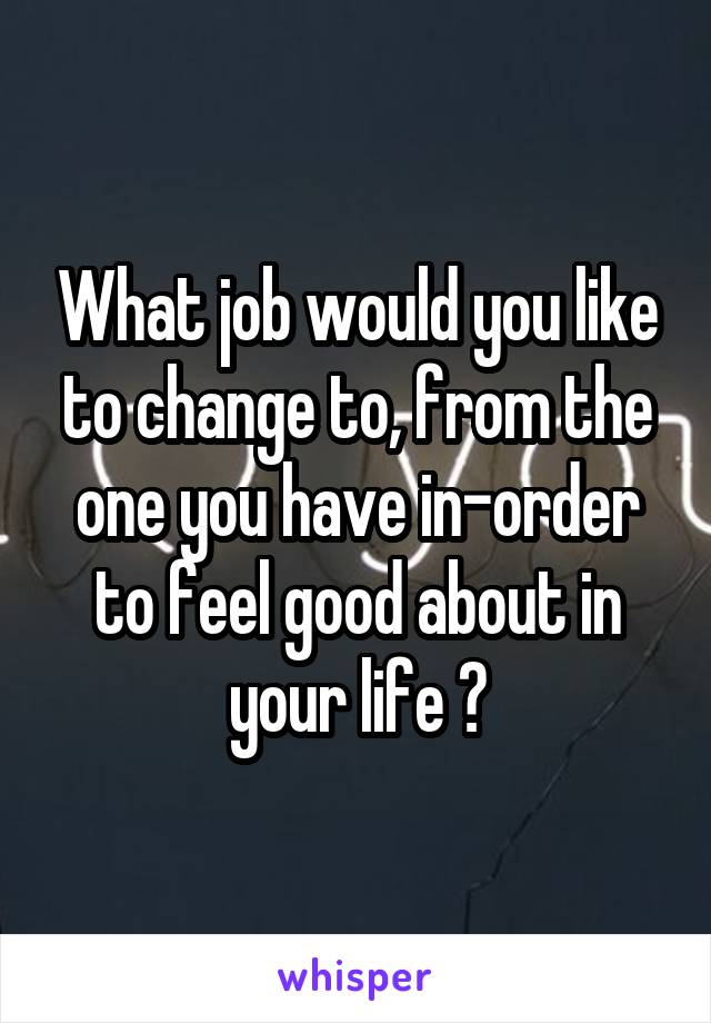 What job would you like to change to, from the one you have in-order to feel good about in your life ?