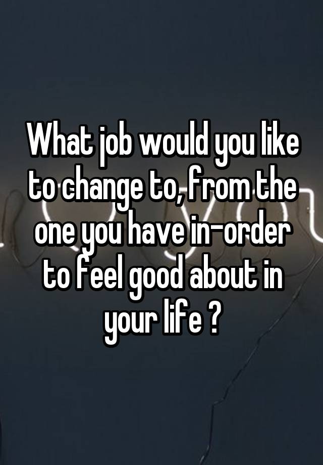 What job would you like to change to, from the one you have in-order to feel good about in your life ?