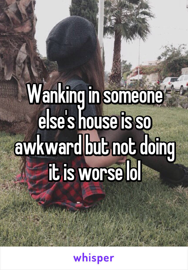 Wanking in someone else's house is so awkward but not doing it is worse lol