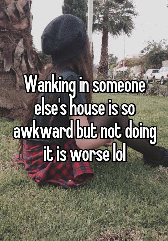 Wanking in someone else's house is so awkward but not doing it is worse lol