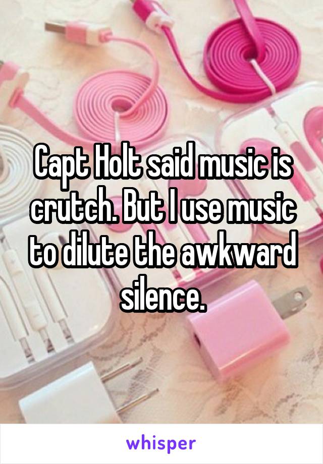 Capt Holt said music is crutch. But I use music to dilute the awkward silence.