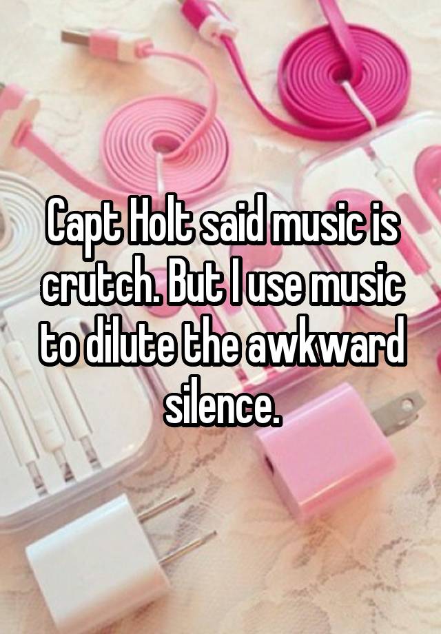 Capt Holt said music is crutch. But I use music to dilute the awkward silence.