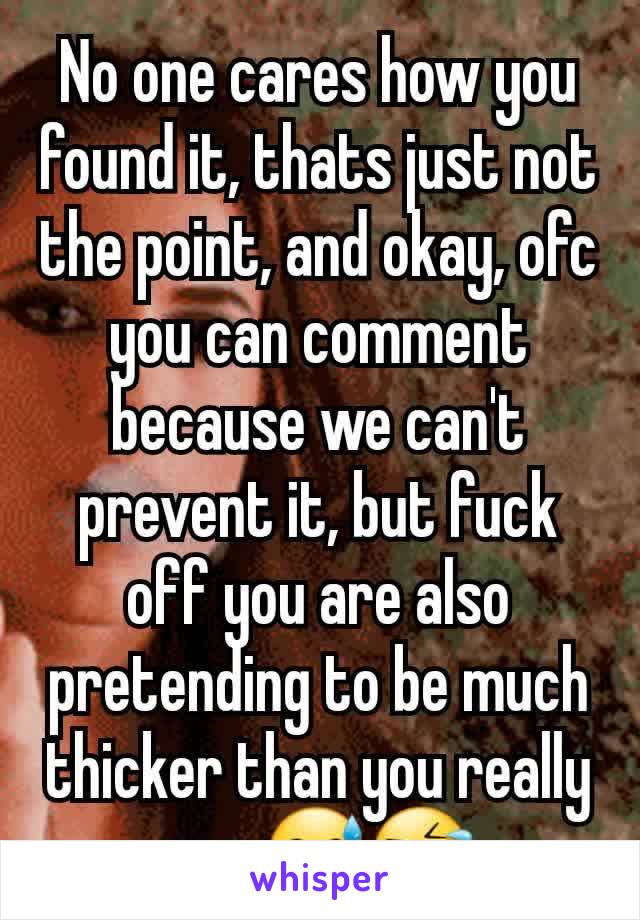 No one cares how you found it, thats just not the point, and okay, ofc you can comment because we can't prevent it, but fuck off you are also pretending to be much thicker than you really are 😅🤣