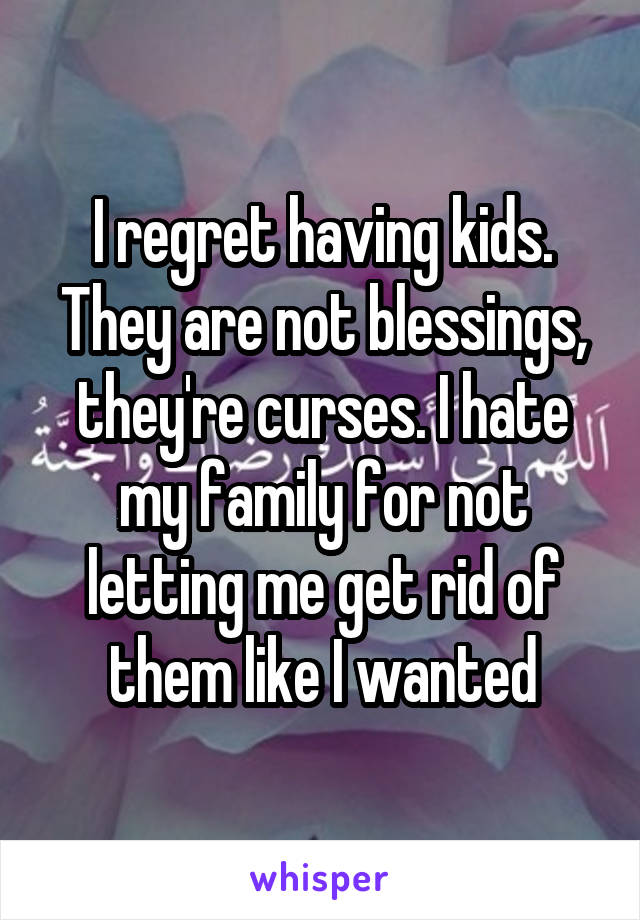 I regret having kids. They are not blessings, they're curses. I hate my family for not letting me get rid of them like I wanted