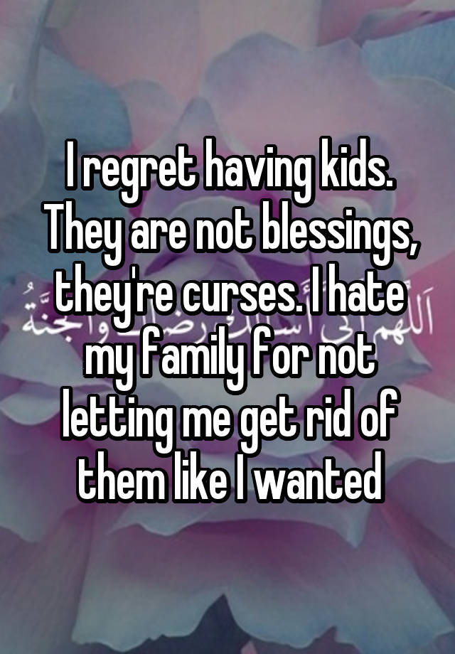 I regret having kids. They are not blessings, they're curses. I hate my family for not letting me get rid of them like I wanted