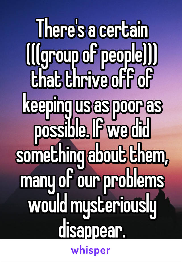 There's a certain (((group of people))) that thrive off of keeping us as poor as possible. If we did something about them, many of our problems would mysteriously disappear.