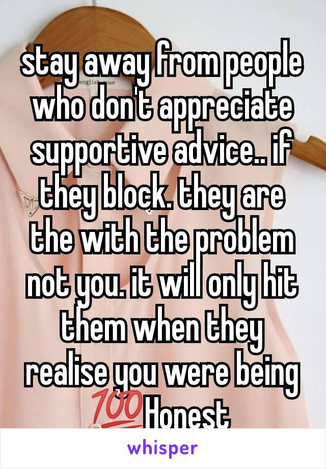 stay away from people who don't appreciate supportive advice.. if they block. they are the with the problem not you. it will only hit them when they realise you were being 💯Honest 