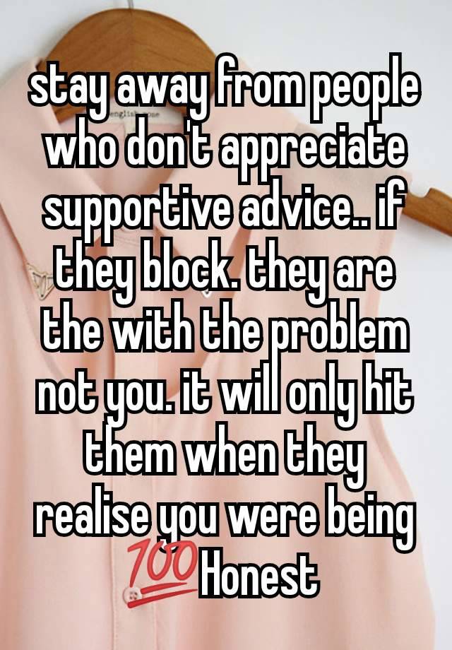 stay away from people who don't appreciate supportive advice.. if they block. they are the with the problem not you. it will only hit them when they realise you were being 💯Honest 