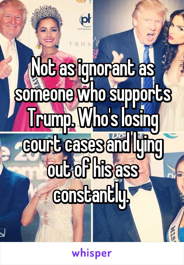 Not as ignorant as someone who supports Trump. Who's losing court cases and lying out of his ass constantly. 