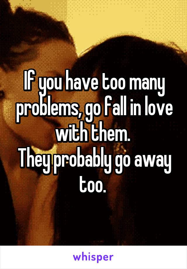 If you have too many problems, go fall in love with them. 
They probably go away too. 