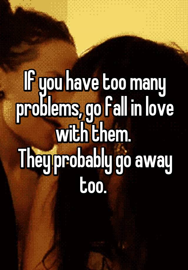 If you have too many problems, go fall in love with them. 
They probably go away too. 