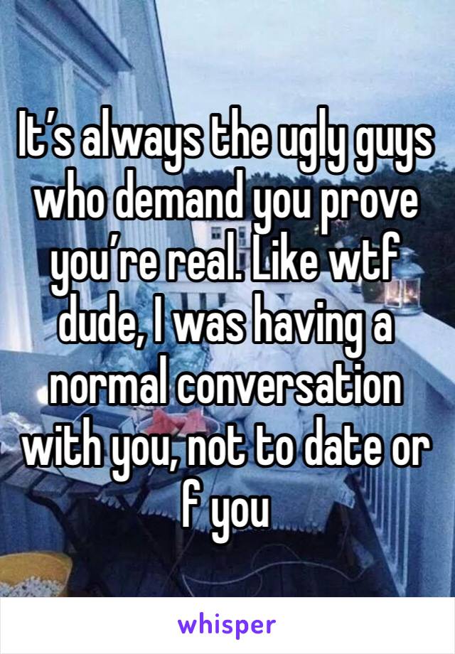 It’s always the ugly guys who demand you prove you’re real. Like wtf dude, I was having a normal conversation with you, not to date or f you 