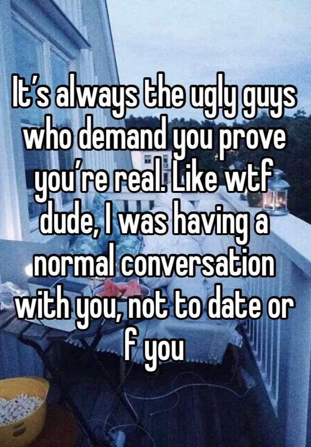 It’s always the ugly guys who demand you prove you’re real. Like wtf dude, I was having a normal conversation with you, not to date or f you 