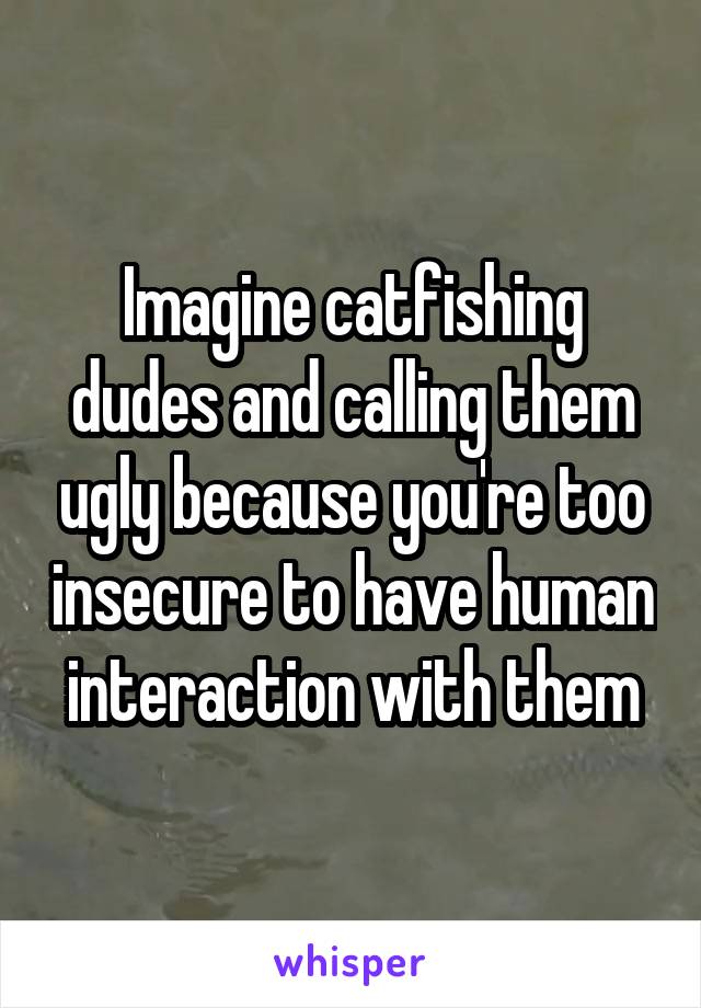 Imagine catfishing dudes and calling them ugly because you're too insecure to have human interaction with them