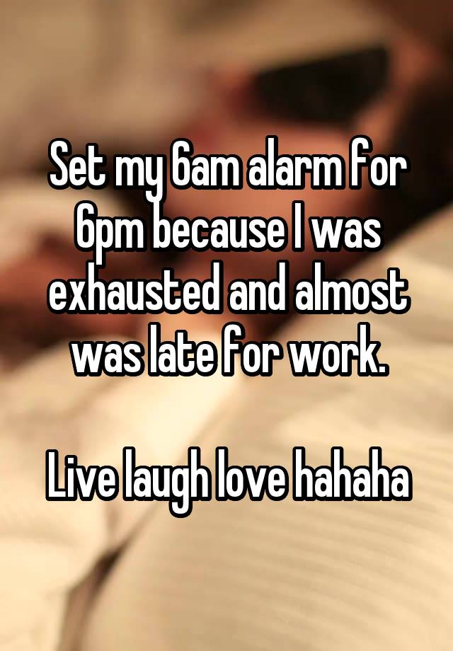 Set my 6am alarm for 6pm because I was exhausted and almost was late for work.

Live laugh love hahaha