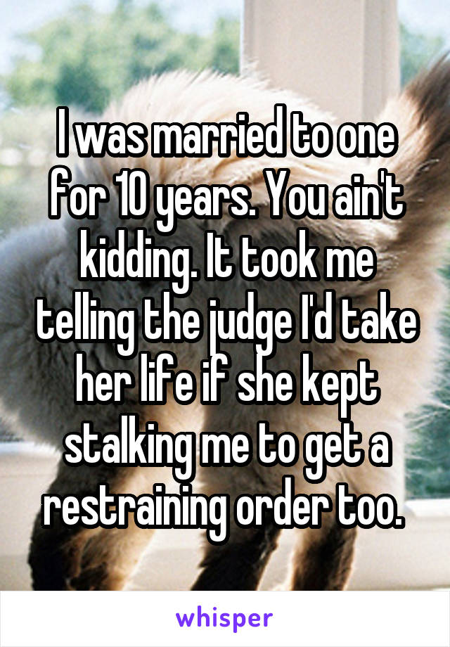 I was married to one for 10 years. You ain't kidding. It took me telling the judge I'd take her life if she kept stalking me to get a restraining order too. 