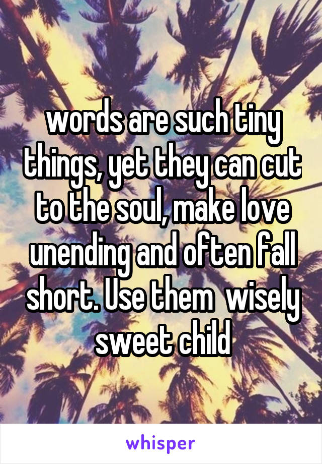  words are such tiny things, yet they can cut to the soul, make love unending and often fall short. Use them  wisely sweet child