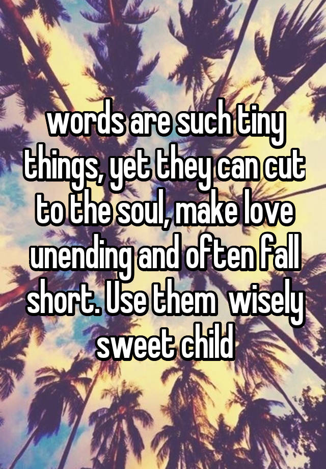  words are such tiny things, yet they can cut to the soul, make love unending and often fall short. Use them  wisely sweet child