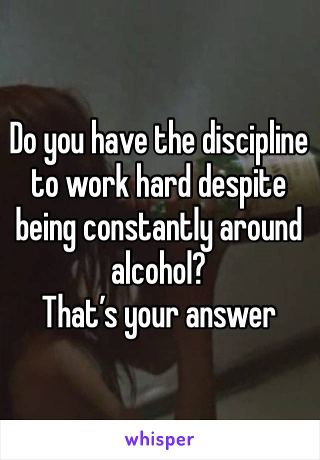 Do you have the discipline to work hard despite being constantly around alcohol?
That’s your answer 